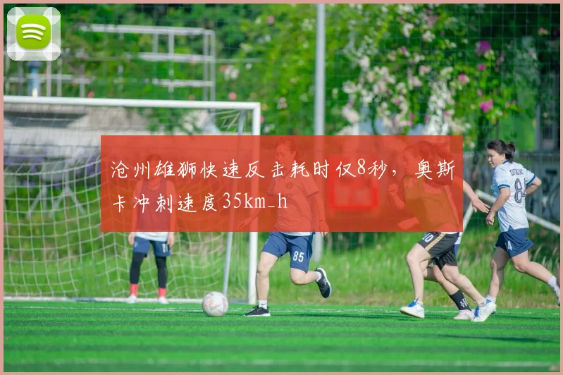 沧州雄狮快速反击耗时仅8秒，奥斯卡冲刺速度35km_h