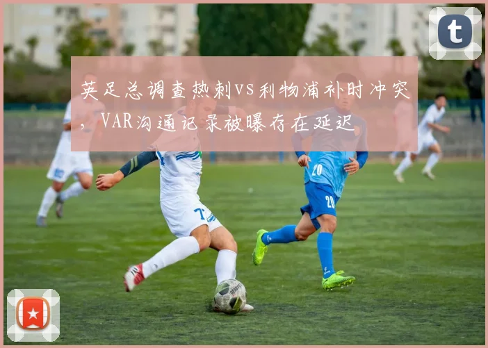 英足总调查热刺vs利物浦补时冲突，VAR沟通记录被曝存在延迟