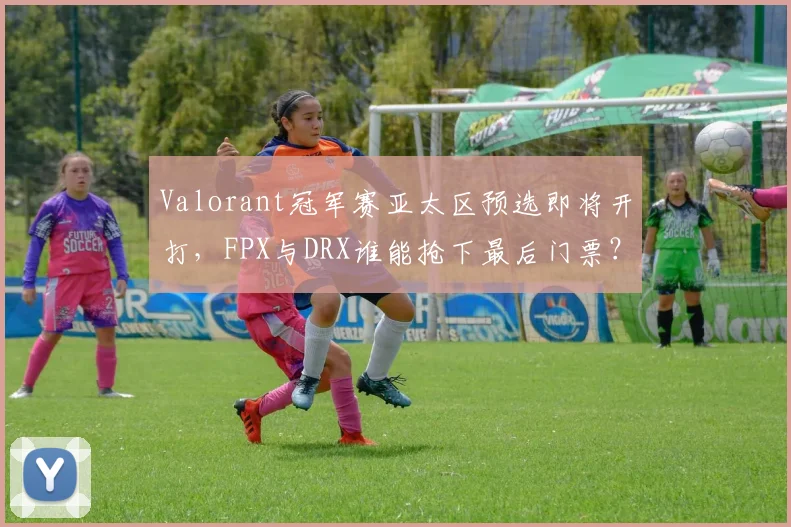Valorant冠军赛亚太区预选即将开打，FPX与DRX谁能抢下最后门票？